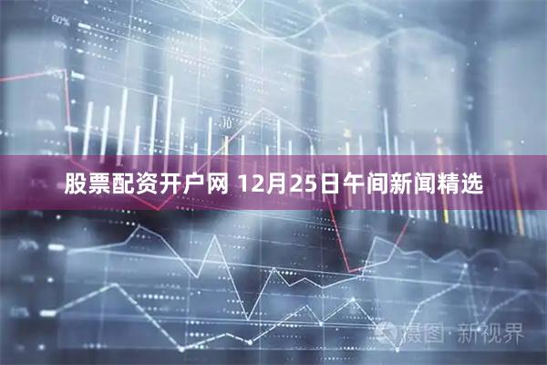 股票配资开户网 12月25日午间新闻精选