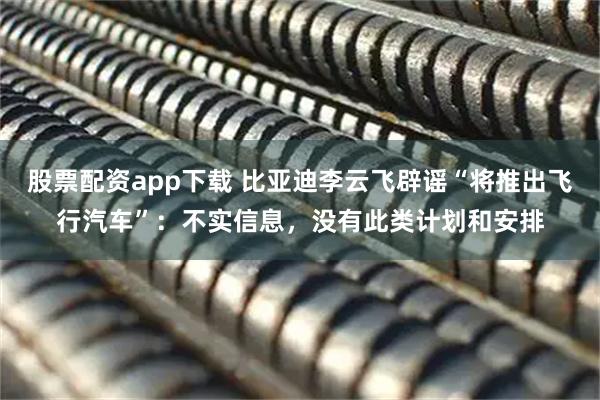 股票配资app下载 比亚迪李云飞辟谣“将推出飞行汽车”：不实信息，没有此类计划和安排