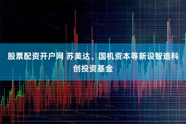 股票配资开户网 苏美达、国机资本等新设智造科创投资基金