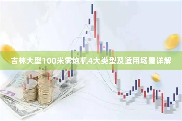 吉林大型100米雾炮机4大类型及适用场景详解
